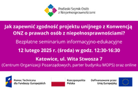 Grafika z napisami na środku: Jak zapewnić zgodność projektu unijnego z Konwencją ONZ o prawach osób z niepełnosprawnościami? Bezpłatne seminarium informacyjno-edukacyjne. 12 lutego 2025 r. (środa) w godz. 12:30-16:30. Katowice, ul. Wita Stwosza 7 (Centrum Organizacji Pozarządowych, parter budynku MOPS) oraz online. Na górze logo Podlaskiego Sejmiku Osób z Niepełnosprawnościami, na dole od lewej: logo Pomocy Technicznej dla Funduszy Europejskich oraz flagi Polski i UE, obok tej drugiej napis: Dofinansowane przez Unię Europejską