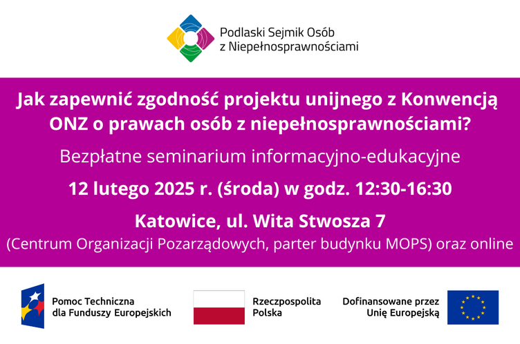 Grafika z napisami na środku: Jak zapewnić zgodność projektu unijnego z Konwencją ONZ o prawach osób z niepełnosprawnościami? Bezpłatne seminarium informacyjno-edukacyjne. 12 lutego 2025 r. (środa) w godz. 12:30-16:30. Katowice, ul. Wita Stwosza 7 (Centrum Organizacji Pozarządowych, parter budynku MOPS) oraz online. Na górze logo Podlaskiego Sejmiku Osób z Niepełnosprawnościami, na dole od lewej: logo Pomocy Technicznej dla Funduszy Europejskich oraz flagi Polski i UE, obok tej drugiej napis: Dofinansowane przez Unię Europejską